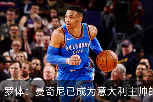 罗体：曼奇尼已成为意大利主帅的唯一人选 他的回归将被平稳接纳